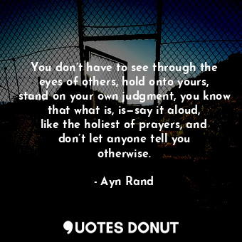 You don’t have to see through the eyes of others, hold onto yours, stand on your own judgment, you know that what is, is—say it aloud, like the holiest of prayers, and don’t let anyone tell you otherwise.