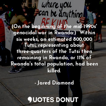 (On the beginning of the mid-1990s' genocidal war in Rwanda:)  Within six weeks, an estimated 800,000 Tutsi, representing about three-quarters of the Tutsi then remaining in Rwanda, or 11% of Rwanda's total population, had been killed.