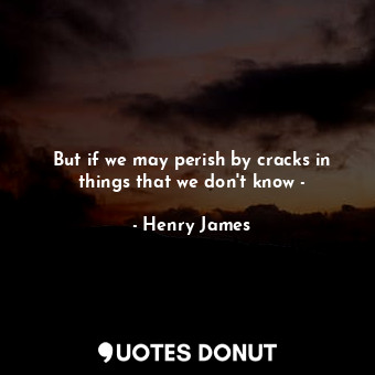 But if we may perish by cracks in things that we don't know -