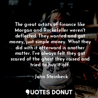 The great artists of finance like Morgan and Rockefeller weren't deflected. They wanted and got money, just simple money. What they did with it afterward is another matter. I've always felt they got scared of the ghost they raised and tried to buy it off.