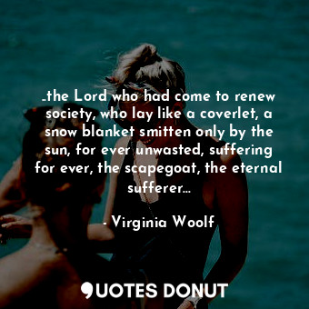 ..the Lord who had come to renew society, who lay like a coverlet, a snow blanket smitten only by the sun, for ever unwasted, suffering for ever, the scapegoat, the eternal sufferer...