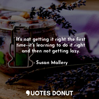 It's not getting it right the first time--it's learning to do it right and then not getting lazy.
