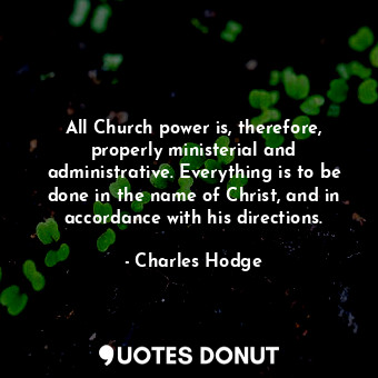 All Church power is, therefore, properly ministerial and administrative. Everything is to be done in the name of Christ, and in accordance with his directions.