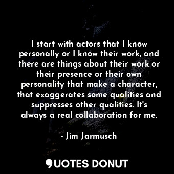 I start with actors that I know personally or I know their work, and there are things about their work or their presence or their own personality that make a character, that exaggerates some qualities and suppresses other qualities. It&#39;s always a real collaboration for me.