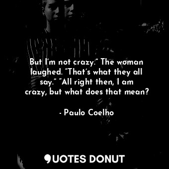 But I’m not crazy.” The woman laughed. “That’s what they all say.” “All right then, I am crazy, but what does that mean?