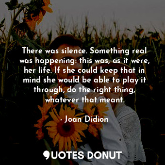  There was silence. Something real was happening: this was, as it were, her life.... - Joan Didion - Quotes Donut