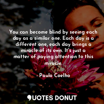 You can become blind by seeing each day as a similar one. Each day is a different one, each day brings a miracle of its own. It's just a matter of paying attention to this miracle.