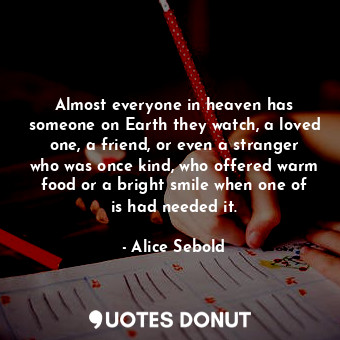 Almost everyone in heaven has someone on Earth they watch, a loved one, a friend, or even a stranger who was once kind, who offered warm food or a bright smile when one of is had needed it.