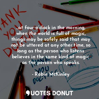 …at four o’clock in the morning, when the world is full of magic, things may be safely said that may not be uttered at any other time, so long as the person who listens believes in the same kind of magic as the person who speaks.