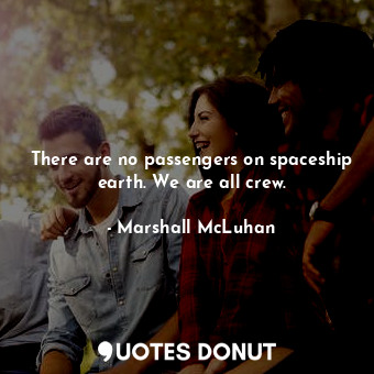 There are no passengers on spaceship earth. We are all crew.