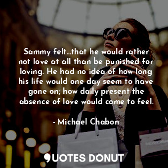 Sammy felt...that he would rather not love at all than be punished for loving. He had no idea of how long his life would one day seem to have gone on; how daily present the absence of love would come to feel.