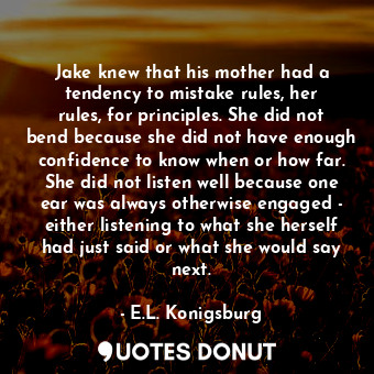 Jake knew that his mother had a tendency to mistake rules, her rules, for principles. She did not bend because she did not have enough confidence to know when or how far. She did not listen well because one ear was always otherwise engaged - either listening to what she herself had just said or what she would say next.