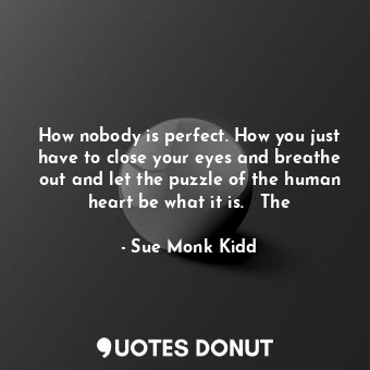 How nobody is perfect. How you just have to close your eyes and breathe out and let the puzzle of the human heart be what it is.   The