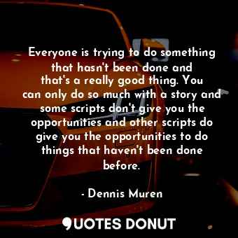 Everyone is trying to do something that hasn&#39;t been done and that&#39;s a really good thing. You can only do so much with a story and some scripts don&#39;t give you the opportunities and other scripts do give you the opportunities to do things that haven&#39;t been done before.