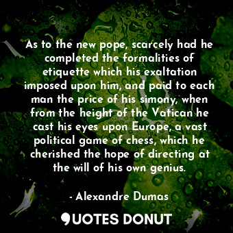 As to the new pope, scarcely had he completed the formalities of etiquette which his exaltation imposed upon him, and paid to each man the price of his simony, when from the height of the Vatican he cast his eyes upon Europe, a vast political game of chess, which he cherished the hope of directing at the will of his own genius.