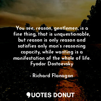 You see, reason, gentlemen, is a fine thing, that is unquestionable, but reason is only reason and satisfies only man’s reasoning capacity, while wanting is a manifestation of the whole of life. Fyodor Dostoevsky