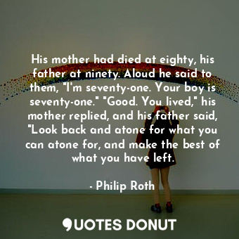 His mother had died at eighty, his father at ninety. Aloud he said to them, "I'm seventy-one. Your boy is seventy-one." "Good. You lived," his mother replied, and his father said, "Look back and atone for what you can atone for, and make the best of what you have left.