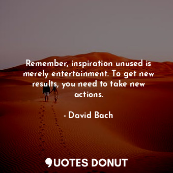 Remember, inspiration unused is merely entertainment. To get new results, you need to take new actions.