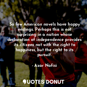 So few American novels have happy endings. Perhaps this is not surprising in a nation whose declaration of independence provides its citizens not with the right to happiness, but the right to its pursuit.