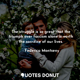 The struggle is so great that the triumph over fascism alone is worth the sacrifice of our lives.