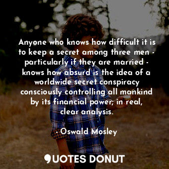 Anyone who knows how difficult it is to keep a secret among three men - particularly if they are married - knows how absurd is the idea of a worldwide secret conspiracy consciously controlling all mankind by its financial power; in real, clear analysis.