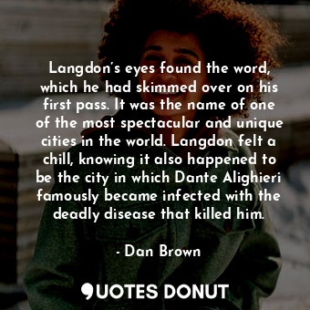 Langdon’s eyes found the word, which he had skimmed over on his first pass. It was the name of one of the most spectacular and unique cities in the world. Langdon felt a chill, knowing it also happened to be the city in which Dante Alighieri famously became infected with the deadly disease that killed him.