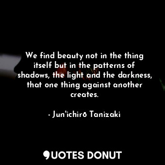 We find beauty not in the thing itself but in the patterns of shadows, the light and the darkness, that one thing against another creates.