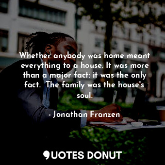 Whether anybody was home meant everything to a house. It was more than a major fact: it was the only fact.  The family was the house's soul.