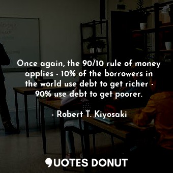 Once again, the 90/10 rule of money applies - 10% of the borrowers in the world use debt to get richer - 90% use debt to get poorer.