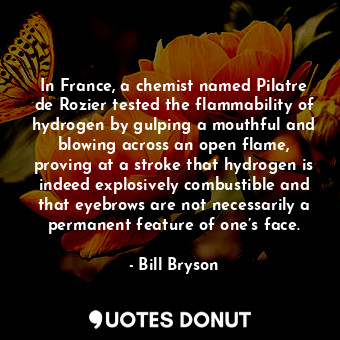 In France, a chemist named Pilatre de Rozier tested the flammability of hydrogen by gulping a mouthful and blowing across an open flame, proving at a stroke that hydrogen is indeed explosively combustible and that eyebrows are not necessarily a permanent feature of one’s face.