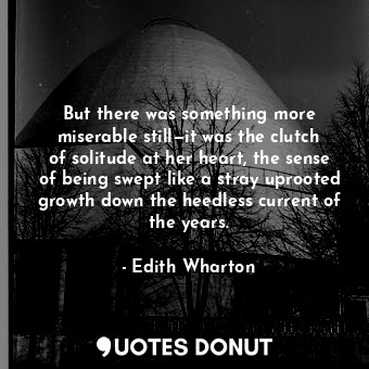 But there was something more miserable still—it was the clutch of solitude at her heart, the sense of being swept like a stray uprooted growth down the heedless current of the years.