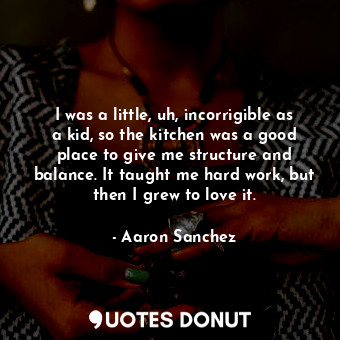 I was a little, uh, incorrigible as a kid, so the kitchen was a good place to give me structure and balance. It taught me hard work, but then I grew to love it.