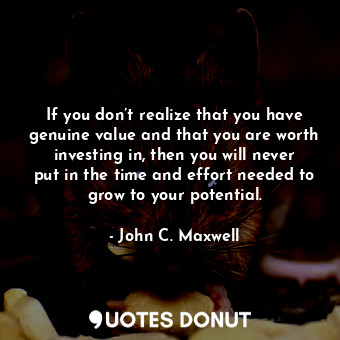 If you don’t realize that you have genuine value and that you are worth investing in, then you will never put in the time and effort needed to grow to your potential.