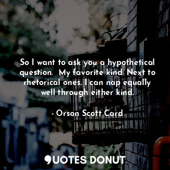 So I want to ask you a hypothetical question.  My favorite kind. Next to rhetorical ones. I can nap equally well through either kind.