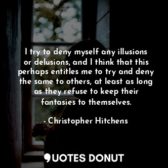 I try to deny myself any illusions or delusions, and I think that this perhaps entitles me to try and deny the same to others, at least as long as they refuse to keep their fantasies to themselves.