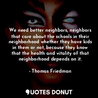 We need better neighbors, neighbors that care about the schools in their neighborhood whether they have kids in them or not, because they know that the health and vitality of that neighborhood depends on it.