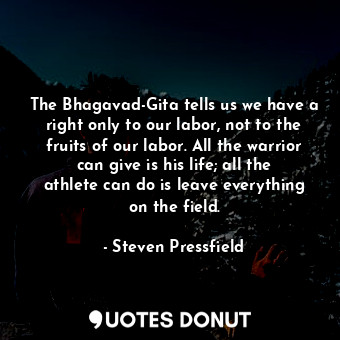 The Bhagavad-Gita tells us we have a right only to our labor, not to the fruits of our labor. All the warrior can give is his life; all the athlete can do is leave everything on the field.