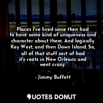 Places I&#39;ve lived since then had to have some kind of uniqueness and character about them. And logically Key West, and then Down Island. So, all of that stuff sort of had it&#39;s roots in New Orleans and went crazy.