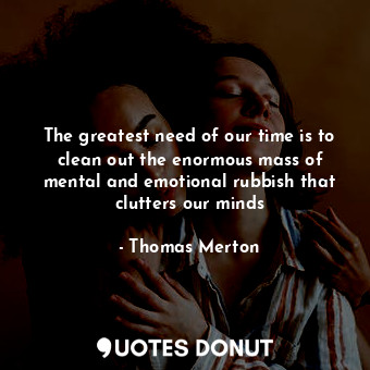 The greatest need of our time is to clean out the enormous mass of mental and emotional rubbish that clutters our minds