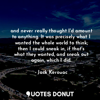 and never really thought I'd amount to anything. It was precisely what I wanted the whole world to think; then I could sneak in, if that's what they wanted, and sneak out again, which I did.