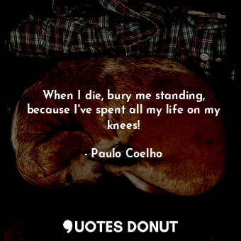 When I die, bury me standing, because I've spent all my life on my knees!