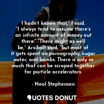 I hadn’t known that,” I said. “I always tend to assume there’s an infinite amount of money out there.” “There might as well be,” Arsibalt said, “but most of it gets spent on pornography, sugar water, and bombs. There is only so much that can be scraped together for particle accelerators.