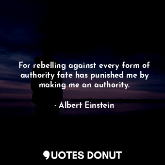 For rebelling against every form of authority fate has punished me by making me an authority.