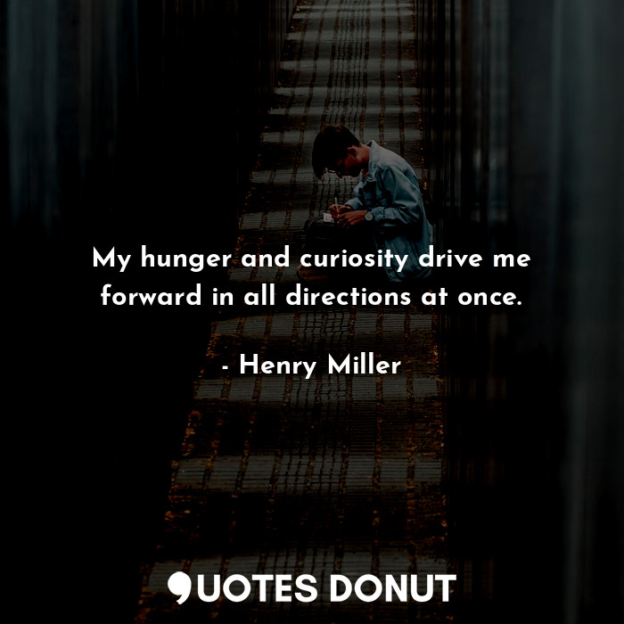 My hunger and curiosity drive me forward in all directions at once.