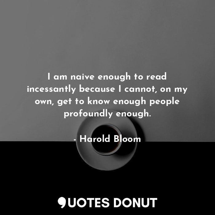 I am naive enough to read incessantly because I cannot, on my own, get to know enough people profoundly enough.