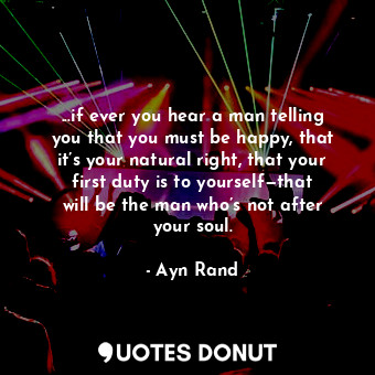 ...if ever you hear a man telling you that you must be happy, that it’s your natural right, that your first duty is to yourself—that will be the man who’s not after your soul.