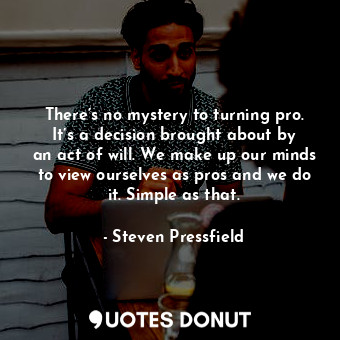 There’s no mystery to turning pro. It’s a decision brought about by an act of will. We make up our minds to view ourselves as pros and we do it. Simple as that.