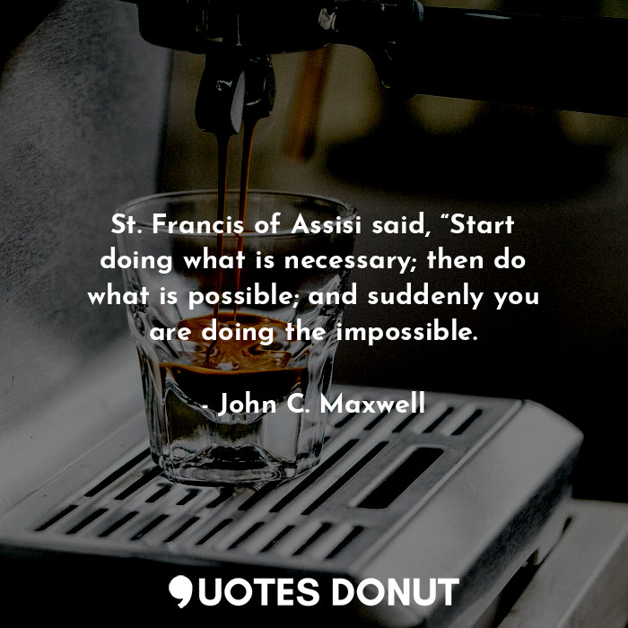 St. Francis of Assisi said, “Start doing what is necessary; then do what is possible; and suddenly you are doing the impossible.