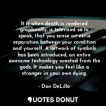 It is when death is rendered graphically, is televised so to speak, that you sense an eerie separation between your condition and yourself. A network of symbols has been introduced, an entire awesome technology wrested from the gods. It makes you feel like a stranger in your own dying.