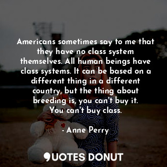 Americans sometimes say to me that they have no class system themselves. All human beings have class systems. It can be based on a different thing in a different country, but the thing about breeding is, you can&#39;t buy it. You can&#39;t buy class.
